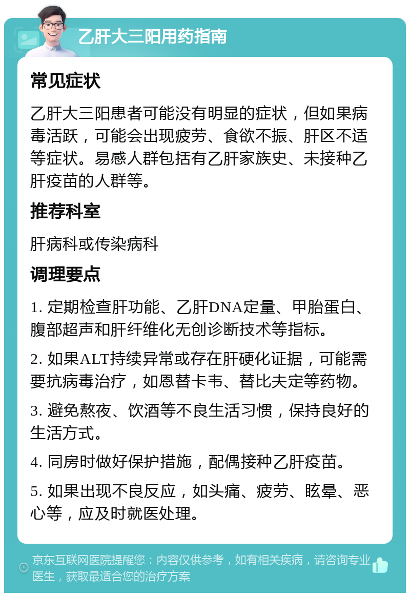 乙肝大三阳用药指南 常见症状 乙肝大三阳患者可能没有明显的症状，但如果病毒活跃，可能会出现疲劳、食欲不振、肝区不适等症状。易感人群包括有乙肝家族史、未接种乙肝疫苗的人群等。 推荐科室 肝病科或传染病科 调理要点 1. 定期检查肝功能、乙肝DNA定量、甲胎蛋白、腹部超声和肝纤维化无创诊断技术等指标。 2. 如果ALT持续异常或存在肝硬化证据，可能需要抗病毒治疗，如恩替卡韦、替比夫定等药物。 3. 避免熬夜、饮酒等不良生活习惯，保持良好的生活方式。 4. 同房时做好保护措施，配偶接种乙肝疫苗。 5. 如果出现不良反应，如头痛、疲劳、眩晕、恶心等，应及时就医处理。