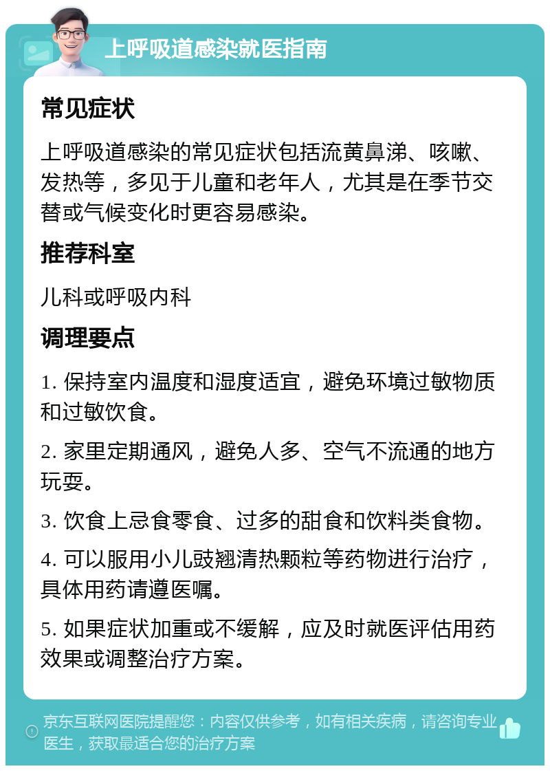 上呼吸道感染就医指南 常见症状 上呼吸道感染的常见症状包括流黄鼻涕、咳嗽、发热等，多见于儿童和老年人，尤其是在季节交替或气候变化时更容易感染。 推荐科室 儿科或呼吸内科 调理要点 1. 保持室内温度和湿度适宜，避免环境过敏物质和过敏饮食。 2. 家里定期通风，避免人多、空气不流通的地方玩耍。 3. 饮食上忌食零食、过多的甜食和饮料类食物。 4. 可以服用小儿豉翘清热颗粒等药物进行治疗，具体用药请遵医嘱。 5. 如果症状加重或不缓解，应及时就医评估用药效果或调整治疗方案。