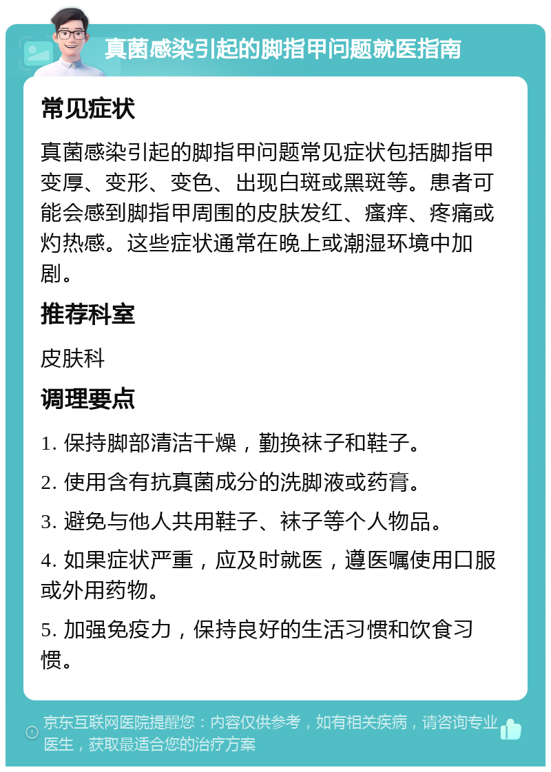 真菌感染引起的脚指甲问题就医指南 常见症状 真菌感染引起的脚指甲问题常见症状包括脚指甲变厚、变形、变色、出现白斑或黑斑等。患者可能会感到脚指甲周围的皮肤发红、瘙痒、疼痛或灼热感。这些症状通常在晚上或潮湿环境中加剧。 推荐科室 皮肤科 调理要点 1. 保持脚部清洁干燥，勤换袜子和鞋子。 2. 使用含有抗真菌成分的洗脚液或药膏。 3. 避免与他人共用鞋子、袜子等个人物品。 4. 如果症状严重，应及时就医，遵医嘱使用口服或外用药物。 5. 加强免疫力，保持良好的生活习惯和饮食习惯。