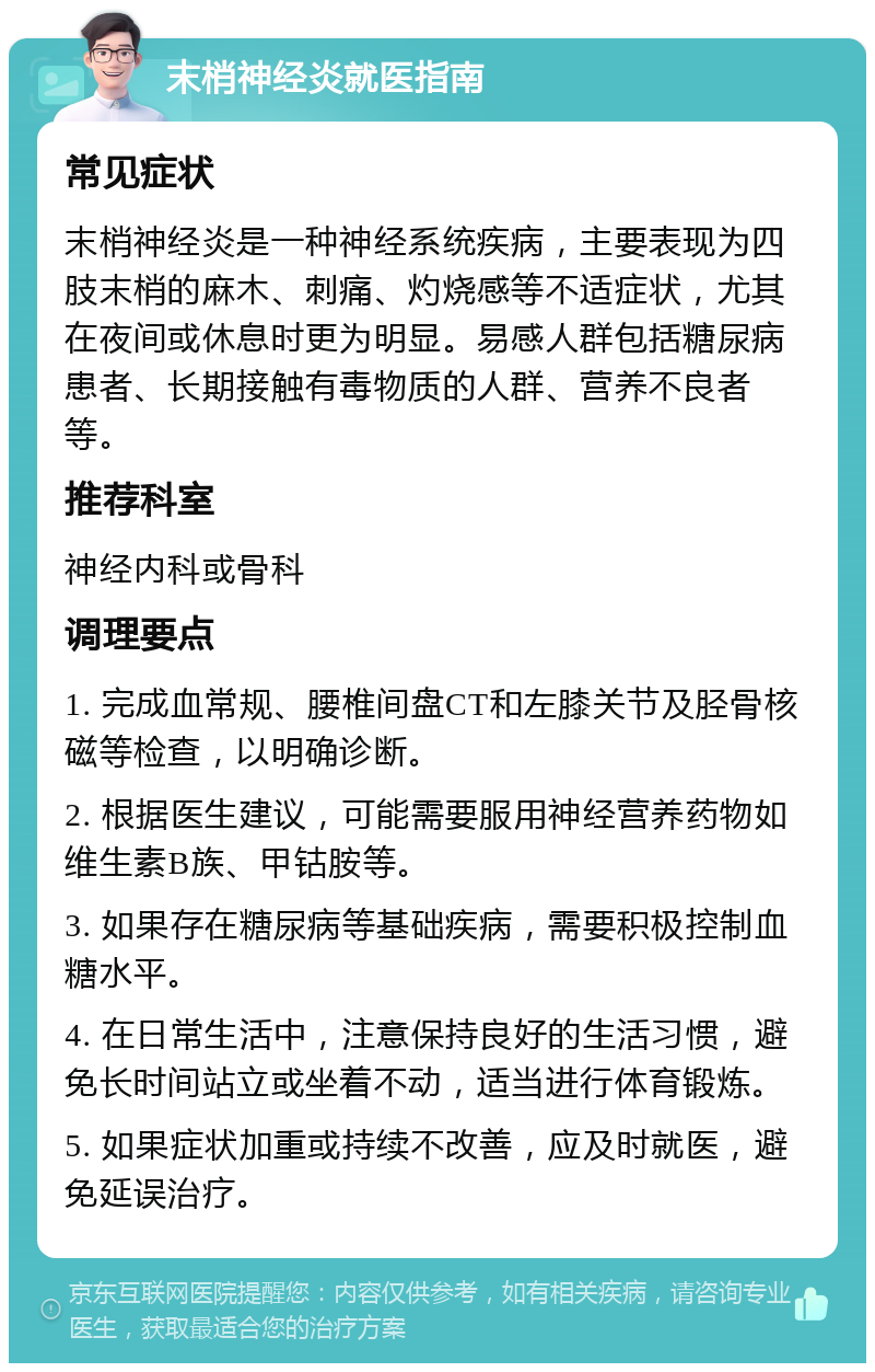 末梢神经炎就医指南 常见症状 末梢神经炎是一种神经系统疾病，主要表现为四肢末梢的麻木、刺痛、灼烧感等不适症状，尤其在夜间或休息时更为明显。易感人群包括糖尿病患者、长期接触有毒物质的人群、营养不良者等。 推荐科室 神经内科或骨科 调理要点 1. 完成血常规、腰椎间盘CT和左膝关节及胫骨核磁等检查，以明确诊断。 2. 根据医生建议，可能需要服用神经营养药物如维生素B族、甲钴胺等。 3. 如果存在糖尿病等基础疾病，需要积极控制血糖水平。 4. 在日常生活中，注意保持良好的生活习惯，避免长时间站立或坐着不动，适当进行体育锻炼。 5. 如果症状加重或持续不改善，应及时就医，避免延误治疗。