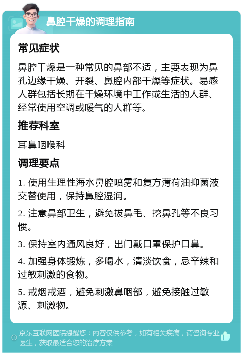 鼻腔干燥的调理指南 常见症状 鼻腔干燥是一种常见的鼻部不适，主要表现为鼻孔边缘干燥、开裂、鼻腔内部干燥等症状。易感人群包括长期在干燥环境中工作或生活的人群、经常使用空调或暖气的人群等。 推荐科室 耳鼻咽喉科 调理要点 1. 使用生理性海水鼻腔喷雾和复方薄荷油抑菌液交替使用，保持鼻腔湿润。 2. 注意鼻部卫生，避免拔鼻毛、挖鼻孔等不良习惯。 3. 保持室内通风良好，出门戴口罩保护口鼻。 4. 加强身体锻炼，多喝水，清淡饮食，忌辛辣和过敏刺激的食物。 5. 戒烟戒酒，避免刺激鼻咽部，避免接触过敏源、刺激物。