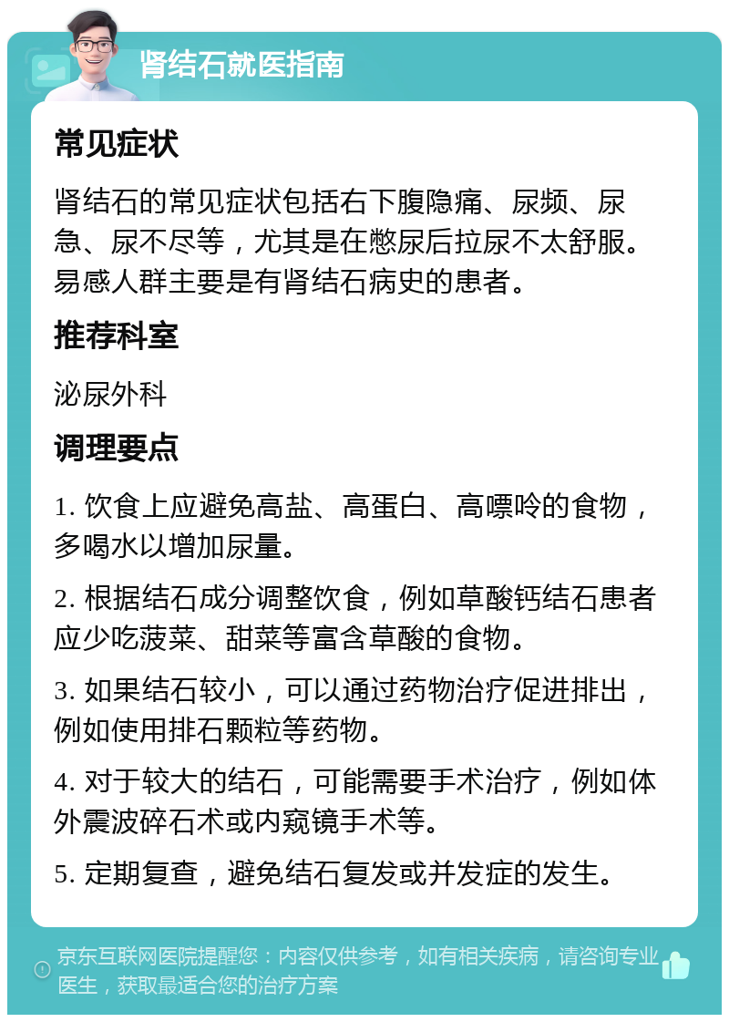 肾结石就医指南 常见症状 肾结石的常见症状包括右下腹隐痛、尿频、尿急、尿不尽等，尤其是在憋尿后拉尿不太舒服。易感人群主要是有肾结石病史的患者。 推荐科室 泌尿外科 调理要点 1. 饮食上应避免高盐、高蛋白、高嘌呤的食物，多喝水以增加尿量。 2. 根据结石成分调整饮食，例如草酸钙结石患者应少吃菠菜、甜菜等富含草酸的食物。 3. 如果结石较小，可以通过药物治疗促进排出，例如使用排石颗粒等药物。 4. 对于较大的结石，可能需要手术治疗，例如体外震波碎石术或内窥镜手术等。 5. 定期复查，避免结石复发或并发症的发生。