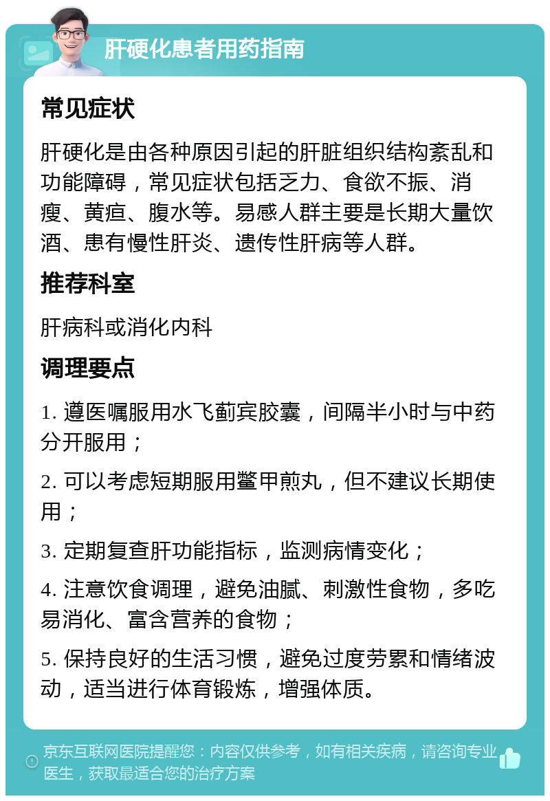 肝硬化患者用药指南 常见症状 肝硬化是由各种原因引起的肝脏组织结构紊乱和功能障碍，常见症状包括乏力、食欲不振、消瘦、黄疸、腹水等。易感人群主要是长期大量饮酒、患有慢性肝炎、遗传性肝病等人群。 推荐科室 肝病科或消化内科 调理要点 1. 遵医嘱服用水飞蓟宾胶囊，间隔半小时与中药分开服用； 2. 可以考虑短期服用鳖甲煎丸，但不建议长期使用； 3. 定期复查肝功能指标，监测病情变化； 4. 注意饮食调理，避免油腻、刺激性食物，多吃易消化、富含营养的食物； 5. 保持良好的生活习惯，避免过度劳累和情绪波动，适当进行体育锻炼，增强体质。