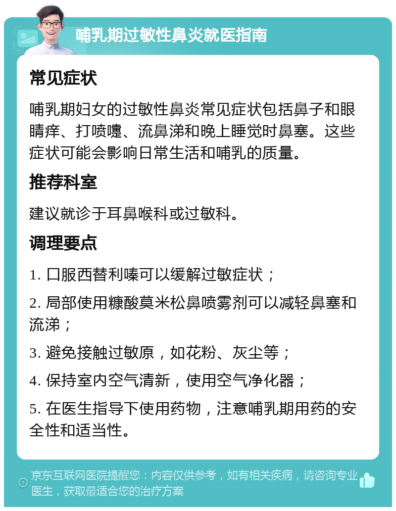 哺乳期过敏性鼻炎就医指南 常见症状 哺乳期妇女的过敏性鼻炎常见症状包括鼻子和眼睛痒、打喷嚏、流鼻涕和晚上睡觉时鼻塞。这些症状可能会影响日常生活和哺乳的质量。 推荐科室 建议就诊于耳鼻喉科或过敏科。 调理要点 1. 口服西替利嗪可以缓解过敏症状； 2. 局部使用糠酸莫米松鼻喷雾剂可以减轻鼻塞和流涕； 3. 避免接触过敏原，如花粉、灰尘等； 4. 保持室内空气清新，使用空气净化器； 5. 在医生指导下使用药物，注意哺乳期用药的安全性和适当性。