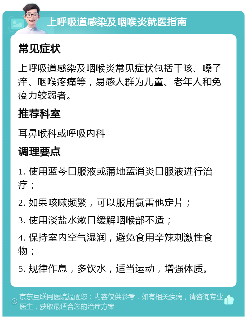 上呼吸道感染及咽喉炎就医指南 常见症状 上呼吸道感染及咽喉炎常见症状包括干咳、嗓子痒、咽喉疼痛等，易感人群为儿童、老年人和免疫力较弱者。 推荐科室 耳鼻喉科或呼吸内科 调理要点 1. 使用蓝芩口服液或蒲地蓝消炎口服液进行治疗； 2. 如果咳嗽频繁，可以服用氯雷他定片； 3. 使用淡盐水漱口缓解咽喉部不适； 4. 保持室内空气湿润，避免食用辛辣刺激性食物； 5. 规律作息，多饮水，适当运动，增强体质。