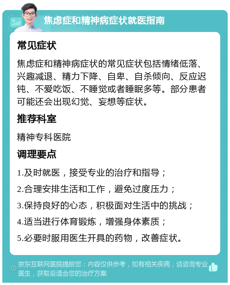 焦虑症和精神病症状就医指南 常见症状 焦虑症和精神病症状的常见症状包括情绪低落、兴趣减退、精力下降、自卑、自杀倾向、反应迟钝、不爱吃饭、不睡觉或者睡眠多等。部分患者可能还会出现幻觉、妄想等症状。 推荐科室 精神专科医院 调理要点 1.及时就医，接受专业的治疗和指导； 2.合理安排生活和工作，避免过度压力； 3.保持良好的心态，积极面对生活中的挑战； 4.适当进行体育锻炼，增强身体素质； 5.必要时服用医生开具的药物，改善症状。