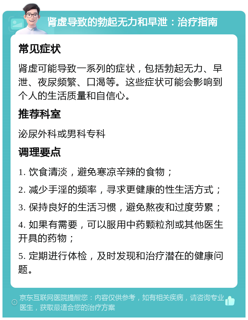 肾虚导致的勃起无力和早泄：治疗指南 常见症状 肾虚可能导致一系列的症状，包括勃起无力、早泄、夜尿频繁、口渴等。这些症状可能会影响到个人的生活质量和自信心。 推荐科室 泌尿外科或男科专科 调理要点 1. 饮食清淡，避免寒凉辛辣的食物； 2. 减少手淫的频率，寻求更健康的性生活方式； 3. 保持良好的生活习惯，避免熬夜和过度劳累； 4. 如果有需要，可以服用中药颗粒剂或其他医生开具的药物； 5. 定期进行体检，及时发现和治疗潜在的健康问题。