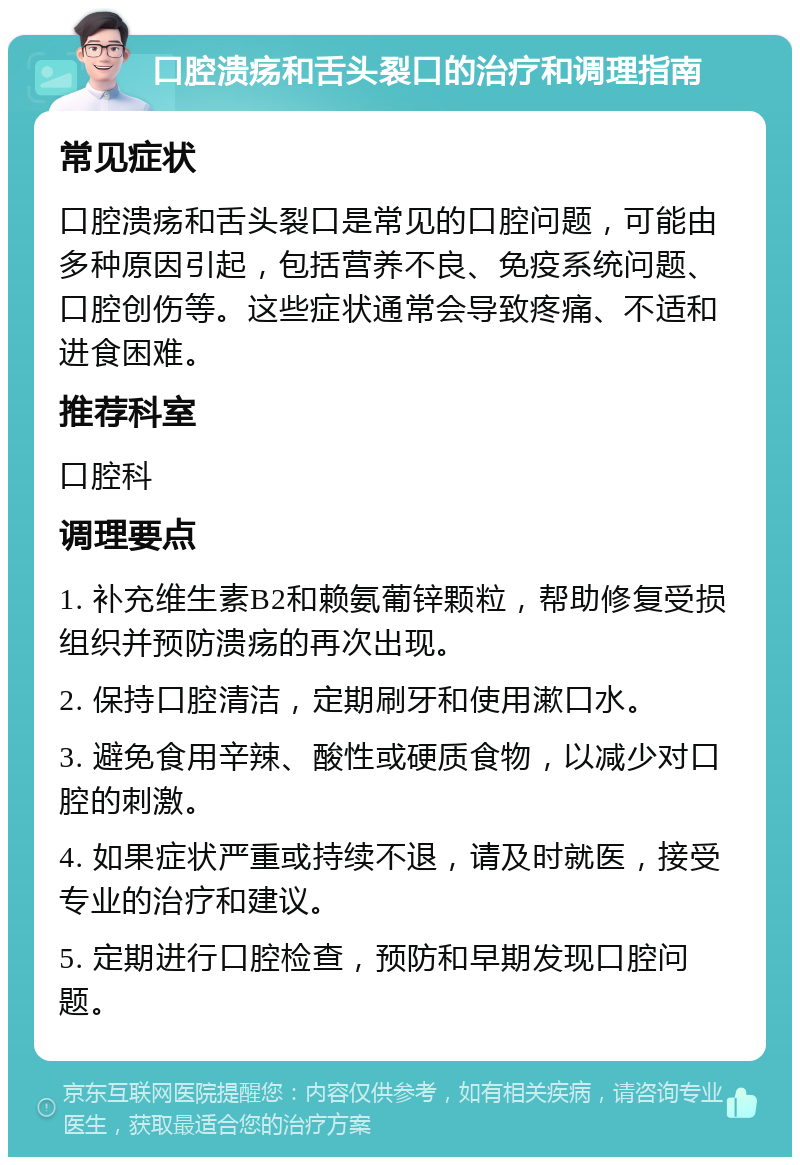 口腔溃疡和舌头裂口的治疗和调理指南 常见症状 口腔溃疡和舌头裂口是常见的口腔问题，可能由多种原因引起，包括营养不良、免疫系统问题、口腔创伤等。这些症状通常会导致疼痛、不适和进食困难。 推荐科室 口腔科 调理要点 1. 补充维生素B2和赖氨葡锌颗粒，帮助修复受损组织并预防溃疡的再次出现。 2. 保持口腔清洁，定期刷牙和使用漱口水。 3. 避免食用辛辣、酸性或硬质食物，以减少对口腔的刺激。 4. 如果症状严重或持续不退，请及时就医，接受专业的治疗和建议。 5. 定期进行口腔检查，预防和早期发现口腔问题。