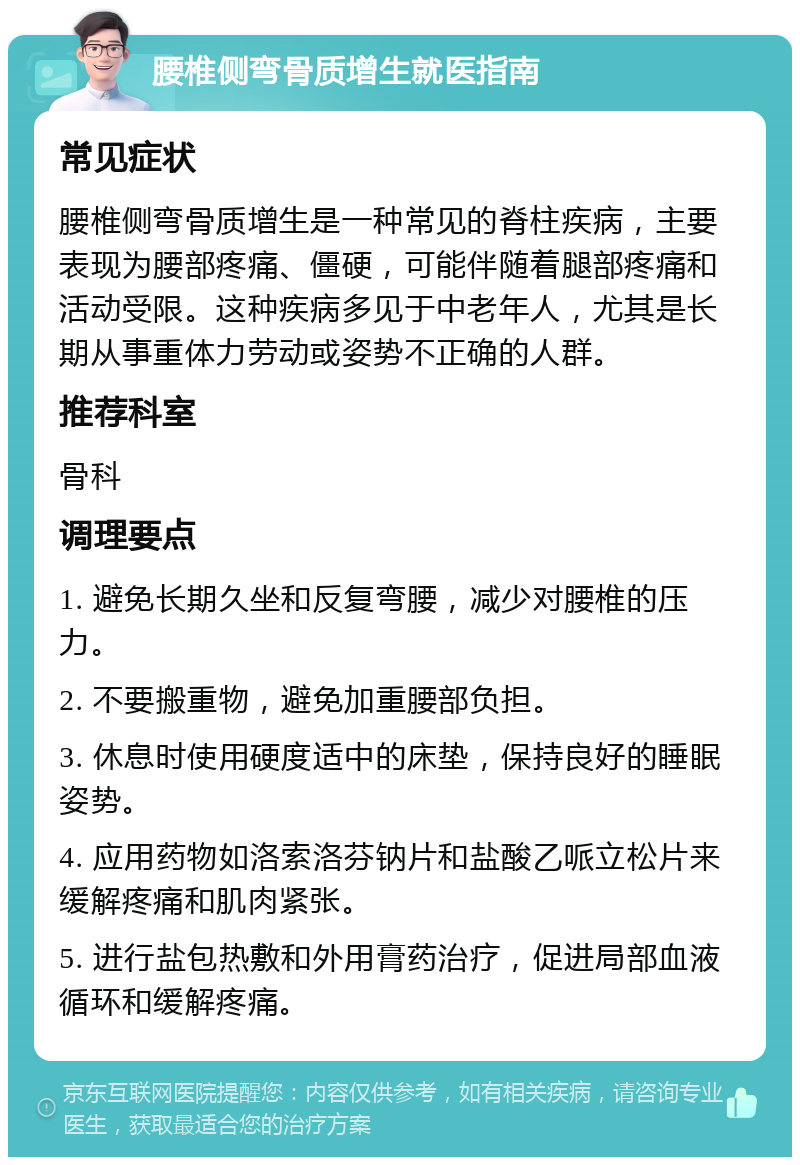 腰椎侧弯骨质增生就医指南 常见症状 腰椎侧弯骨质增生是一种常见的脊柱疾病，主要表现为腰部疼痛、僵硬，可能伴随着腿部疼痛和活动受限。这种疾病多见于中老年人，尤其是长期从事重体力劳动或姿势不正确的人群。 推荐科室 骨科 调理要点 1. 避免长期久坐和反复弯腰，减少对腰椎的压力。 2. 不要搬重物，避免加重腰部负担。 3. 休息时使用硬度适中的床垫，保持良好的睡眠姿势。 4. 应用药物如洛索洛芬钠片和盐酸乙哌立松片来缓解疼痛和肌肉紧张。 5. 进行盐包热敷和外用膏药治疗，促进局部血液循环和缓解疼痛。