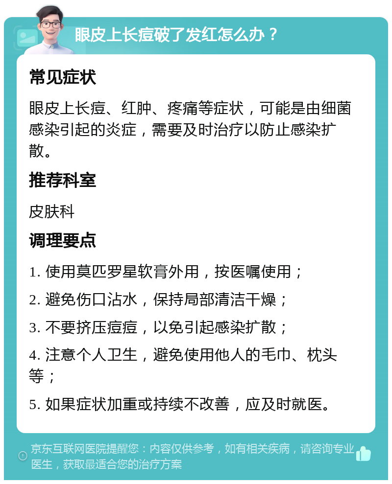 眼皮上长痘破了发红怎么办？ 常见症状 眼皮上长痘、红肿、疼痛等症状，可能是由细菌感染引起的炎症，需要及时治疗以防止感染扩散。 推荐科室 皮肤科 调理要点 1. 使用莫匹罗星软膏外用，按医嘱使用； 2. 避免伤口沾水，保持局部清洁干燥； 3. 不要挤压痘痘，以免引起感染扩散； 4. 注意个人卫生，避免使用他人的毛巾、枕头等； 5. 如果症状加重或持续不改善，应及时就医。