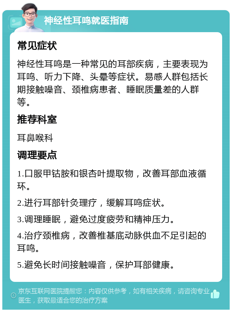 神经性耳鸣就医指南 常见症状 神经性耳鸣是一种常见的耳部疾病，主要表现为耳鸣、听力下降、头晕等症状。易感人群包括长期接触噪音、颈椎病患者、睡眠质量差的人群等。 推荐科室 耳鼻喉科 调理要点 1.口服甲钴胺和银杏叶提取物，改善耳部血液循环。 2.进行耳部针灸理疗，缓解耳鸣症状。 3.调理睡眠，避免过度疲劳和精神压力。 4.治疗颈椎病，改善椎基底动脉供血不足引起的耳鸣。 5.避免长时间接触噪音，保护耳部健康。