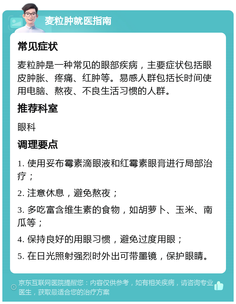 麦粒肿就医指南 常见症状 麦粒肿是一种常见的眼部疾病，主要症状包括眼皮肿胀、疼痛、红肿等。易感人群包括长时间使用电脑、熬夜、不良生活习惯的人群。 推荐科室 眼科 调理要点 1. 使用妥布霉素滴眼液和红霉素眼膏进行局部治疗； 2. 注意休息，避免熬夜； 3. 多吃富含维生素的食物，如胡萝卜、玉米、南瓜等； 4. 保持良好的用眼习惯，避免过度用眼； 5. 在日光照射强烈时外出可带墨镜，保护眼睛。