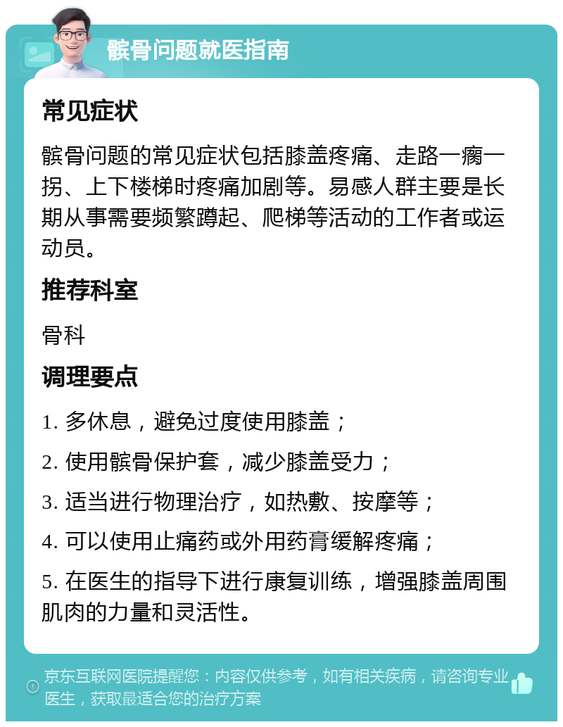 髌骨问题就医指南 常见症状 髌骨问题的常见症状包括膝盖疼痛、走路一瘸一拐、上下楼梯时疼痛加剧等。易感人群主要是长期从事需要频繁蹲起、爬梯等活动的工作者或运动员。 推荐科室 骨科 调理要点 1. 多休息，避免过度使用膝盖； 2. 使用髌骨保护套，减少膝盖受力； 3. 适当进行物理治疗，如热敷、按摩等； 4. 可以使用止痛药或外用药膏缓解疼痛； 5. 在医生的指导下进行康复训练，增强膝盖周围肌肉的力量和灵活性。