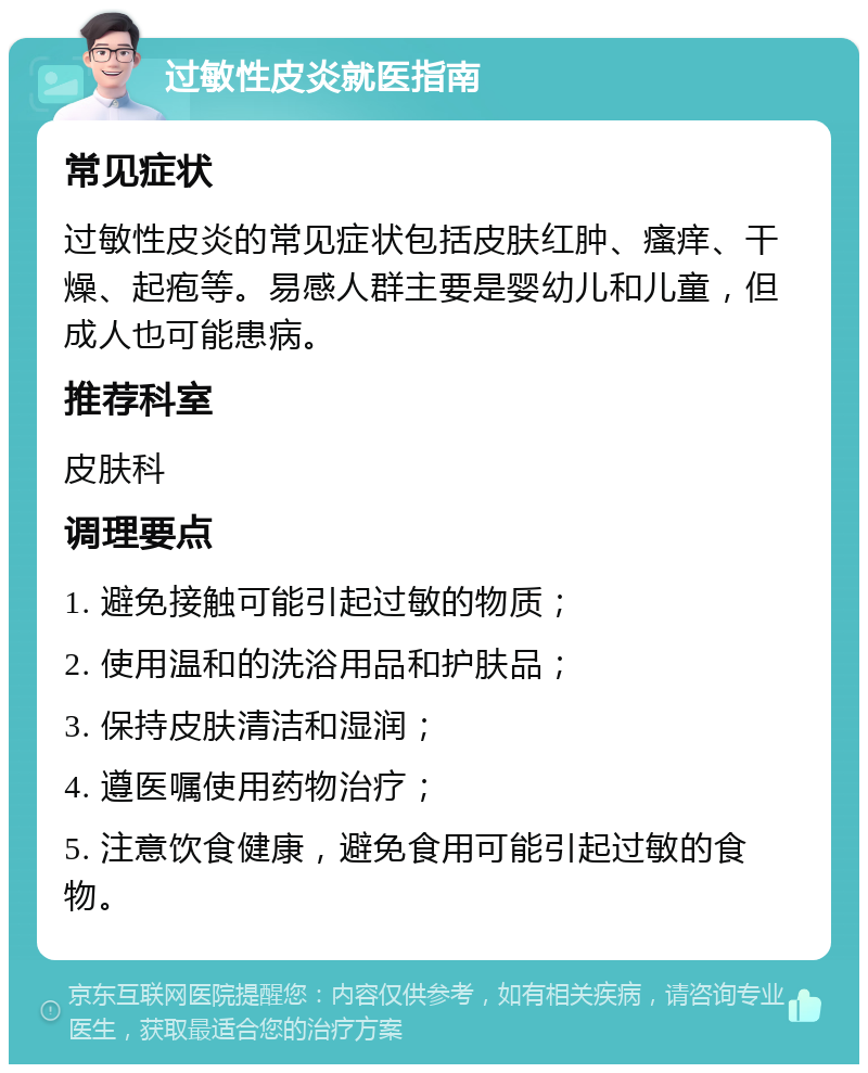 过敏性皮炎就医指南 常见症状 过敏性皮炎的常见症状包括皮肤红肿、瘙痒、干燥、起疱等。易感人群主要是婴幼儿和儿童，但成人也可能患病。 推荐科室 皮肤科 调理要点 1. 避免接触可能引起过敏的物质； 2. 使用温和的洗浴用品和护肤品； 3. 保持皮肤清洁和湿润； 4. 遵医嘱使用药物治疗； 5. 注意饮食健康，避免食用可能引起过敏的食物。