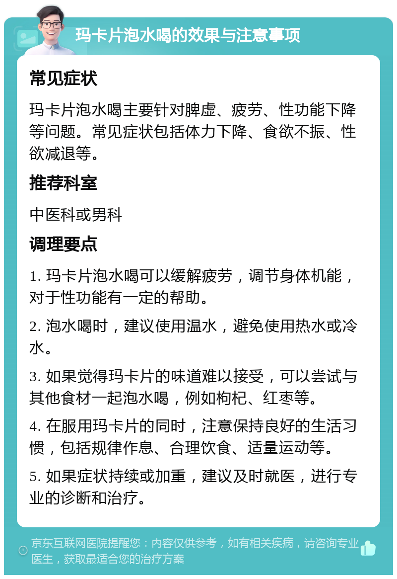 玛卡片泡水喝的效果与注意事项 常见症状 玛卡片泡水喝主要针对脾虚、疲劳、性功能下降等问题。常见症状包括体力下降、食欲不振、性欲减退等。 推荐科室 中医科或男科 调理要点 1. 玛卡片泡水喝可以缓解疲劳，调节身体机能，对于性功能有一定的帮助。 2. 泡水喝时，建议使用温水，避免使用热水或冷水。 3. 如果觉得玛卡片的味道难以接受，可以尝试与其他食材一起泡水喝，例如枸杞、红枣等。 4. 在服用玛卡片的同时，注意保持良好的生活习惯，包括规律作息、合理饮食、适量运动等。 5. 如果症状持续或加重，建议及时就医，进行专业的诊断和治疗。