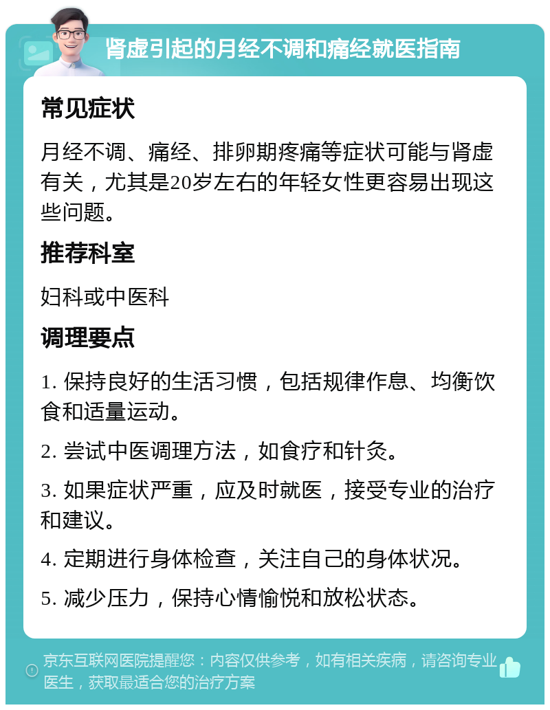 肾虚引起的月经不调和痛经就医指南 常见症状 月经不调、痛经、排卵期疼痛等症状可能与肾虚有关，尤其是20岁左右的年轻女性更容易出现这些问题。 推荐科室 妇科或中医科 调理要点 1. 保持良好的生活习惯，包括规律作息、均衡饮食和适量运动。 2. 尝试中医调理方法，如食疗和针灸。 3. 如果症状严重，应及时就医，接受专业的治疗和建议。 4. 定期进行身体检查，关注自己的身体状况。 5. 减少压力，保持心情愉悦和放松状态。