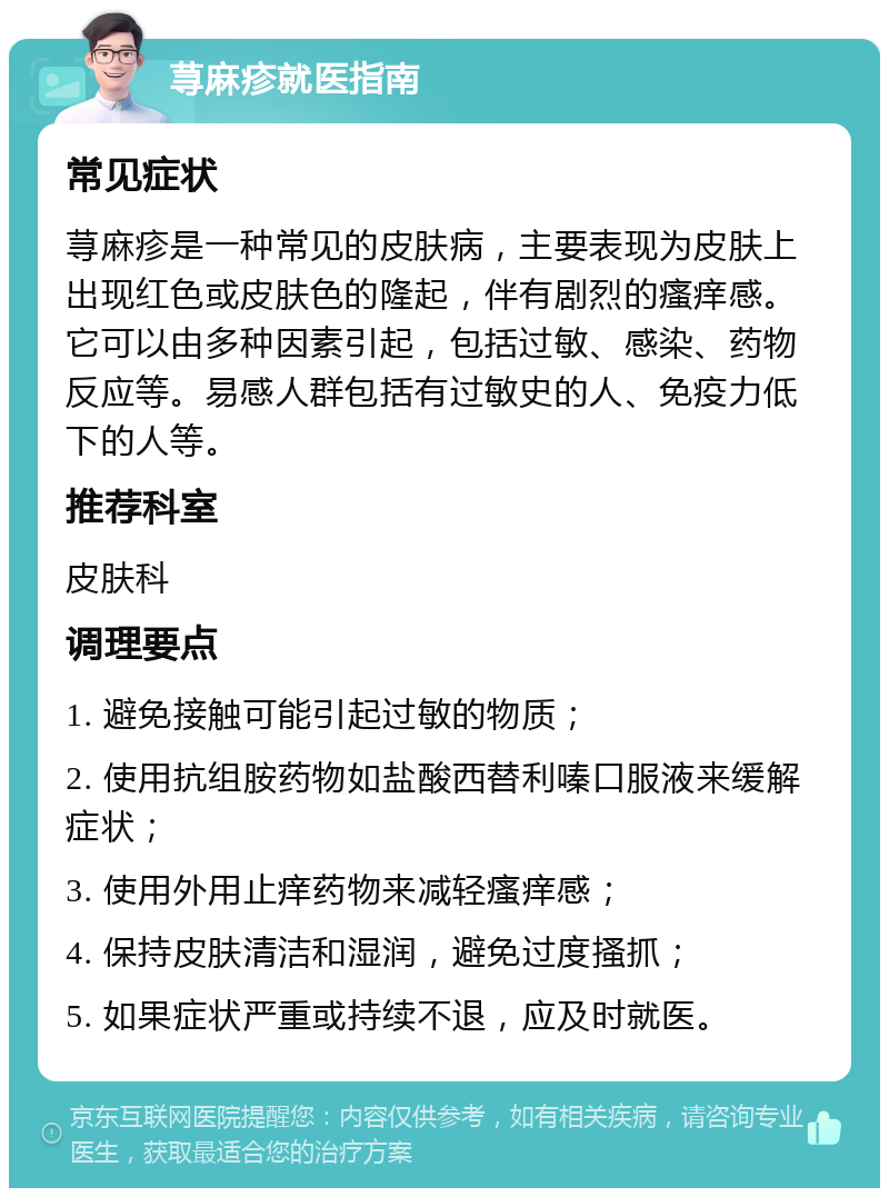 荨麻疹就医指南 常见症状 荨麻疹是一种常见的皮肤病，主要表现为皮肤上出现红色或皮肤色的隆起，伴有剧烈的瘙痒感。它可以由多种因素引起，包括过敏、感染、药物反应等。易感人群包括有过敏史的人、免疫力低下的人等。 推荐科室 皮肤科 调理要点 1. 避免接触可能引起过敏的物质； 2. 使用抗组胺药物如盐酸西替利嗪口服液来缓解症状； 3. 使用外用止痒药物来减轻瘙痒感； 4. 保持皮肤清洁和湿润，避免过度搔抓； 5. 如果症状严重或持续不退，应及时就医。