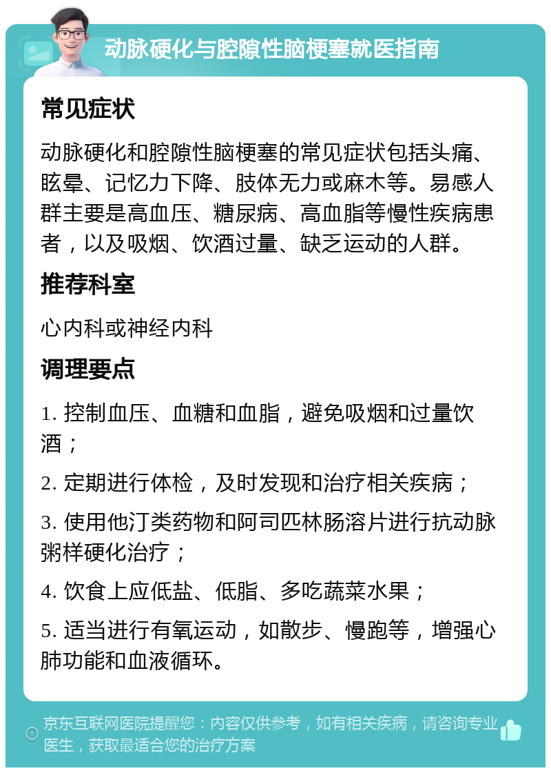 动脉硬化与腔隙性脑梗塞就医指南 常见症状 动脉硬化和腔隙性脑梗塞的常见症状包括头痛、眩晕、记忆力下降、肢体无力或麻木等。易感人群主要是高血压、糖尿病、高血脂等慢性疾病患者，以及吸烟、饮酒过量、缺乏运动的人群。 推荐科室 心内科或神经内科 调理要点 1. 控制血压、血糖和血脂，避免吸烟和过量饮酒； 2. 定期进行体检，及时发现和治疗相关疾病； 3. 使用他汀类药物和阿司匹林肠溶片进行抗动脉粥样硬化治疗； 4. 饮食上应低盐、低脂、多吃蔬菜水果； 5. 适当进行有氧运动，如散步、慢跑等，增强心肺功能和血液循环。