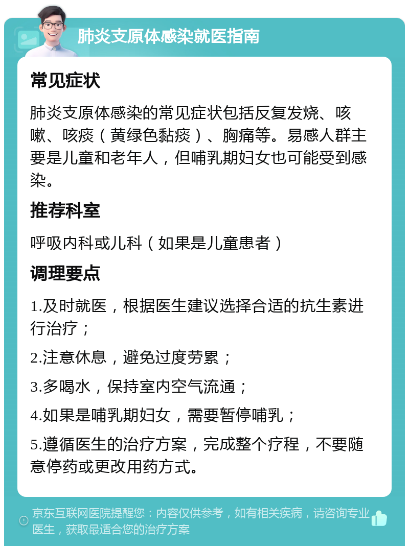 肺炎支原体感染就医指南 常见症状 肺炎支原体感染的常见症状包括反复发烧、咳嗽、咳痰（黄绿色黏痰）、胸痛等。易感人群主要是儿童和老年人，但哺乳期妇女也可能受到感染。 推荐科室 呼吸内科或儿科（如果是儿童患者） 调理要点 1.及时就医，根据医生建议选择合适的抗生素进行治疗； 2.注意休息，避免过度劳累； 3.多喝水，保持室内空气流通； 4.如果是哺乳期妇女，需要暂停哺乳； 5.遵循医生的治疗方案，完成整个疗程，不要随意停药或更改用药方式。