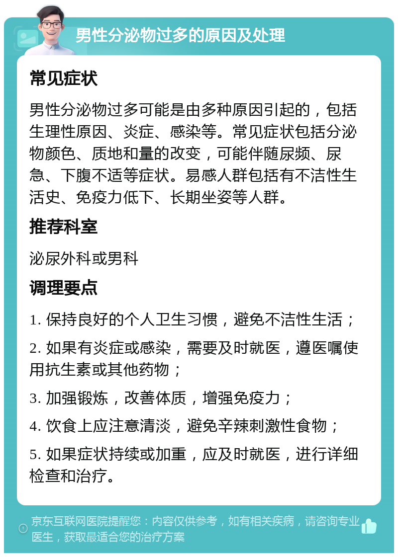 男性分泌物过多的原因及处理 常见症状 男性分泌物过多可能是由多种原因引起的，包括生理性原因、炎症、感染等。常见症状包括分泌物颜色、质地和量的改变，可能伴随尿频、尿急、下腹不适等症状。易感人群包括有不洁性生活史、免疫力低下、长期坐姿等人群。 推荐科室 泌尿外科或男科 调理要点 1. 保持良好的个人卫生习惯，避免不洁性生活； 2. 如果有炎症或感染，需要及时就医，遵医嘱使用抗生素或其他药物； 3. 加强锻炼，改善体质，增强免疫力； 4. 饮食上应注意清淡，避免辛辣刺激性食物； 5. 如果症状持续或加重，应及时就医，进行详细检查和治疗。