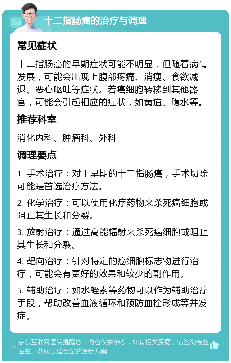 十二指肠癌的治疗与调理 常见症状 十二指肠癌的早期症状可能不明显，但随着病情发展，可能会出现上腹部疼痛、消瘦、食欲减退、恶心呕吐等症状。若癌细胞转移到其他器官，可能会引起相应的症状，如黄疸、腹水等。 推荐科室 消化内科、肿瘤科、外科 调理要点 1. 手术治疗：对于早期的十二指肠癌，手术切除可能是首选治疗方法。 2. 化学治疗：可以使用化疗药物来杀死癌细胞或阻止其生长和分裂。 3. 放射治疗：通过高能辐射来杀死癌细胞或阻止其生长和分裂。 4. 靶向治疗：针对特定的癌细胞标志物进行治疗，可能会有更好的效果和较少的副作用。 5. 辅助治疗：如水蛭素等药物可以作为辅助治疗手段，帮助改善血液循环和预防血栓形成等并发症。