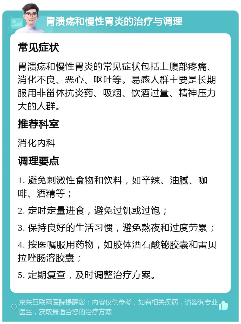 胃溃疡和慢性胃炎的治疗与调理 常见症状 胃溃疡和慢性胃炎的常见症状包括上腹部疼痛、消化不良、恶心、呕吐等。易感人群主要是长期服用非甾体抗炎药、吸烟、饮酒过量、精神压力大的人群。 推荐科室 消化内科 调理要点 1. 避免刺激性食物和饮料，如辛辣、油腻、咖啡、酒精等； 2. 定时定量进食，避免过饥或过饱； 3. 保持良好的生活习惯，避免熬夜和过度劳累； 4. 按医嘱服用药物，如胶体酒石酸铋胶囊和雷贝拉唑肠溶胶囊； 5. 定期复查，及时调整治疗方案。