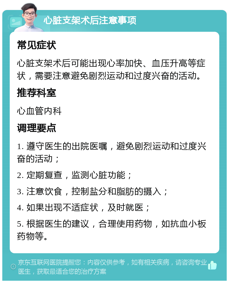 心脏支架术后注意事项 常见症状 心脏支架术后可能出现心率加快、血压升高等症状，需要注意避免剧烈运动和过度兴奋的活动。 推荐科室 心血管内科 调理要点 1. 遵守医生的出院医嘱，避免剧烈运动和过度兴奋的活动； 2. 定期复查，监测心脏功能； 3. 注意饮食，控制盐分和脂肪的摄入； 4. 如果出现不适症状，及时就医； 5. 根据医生的建议，合理使用药物，如抗血小板药物等。