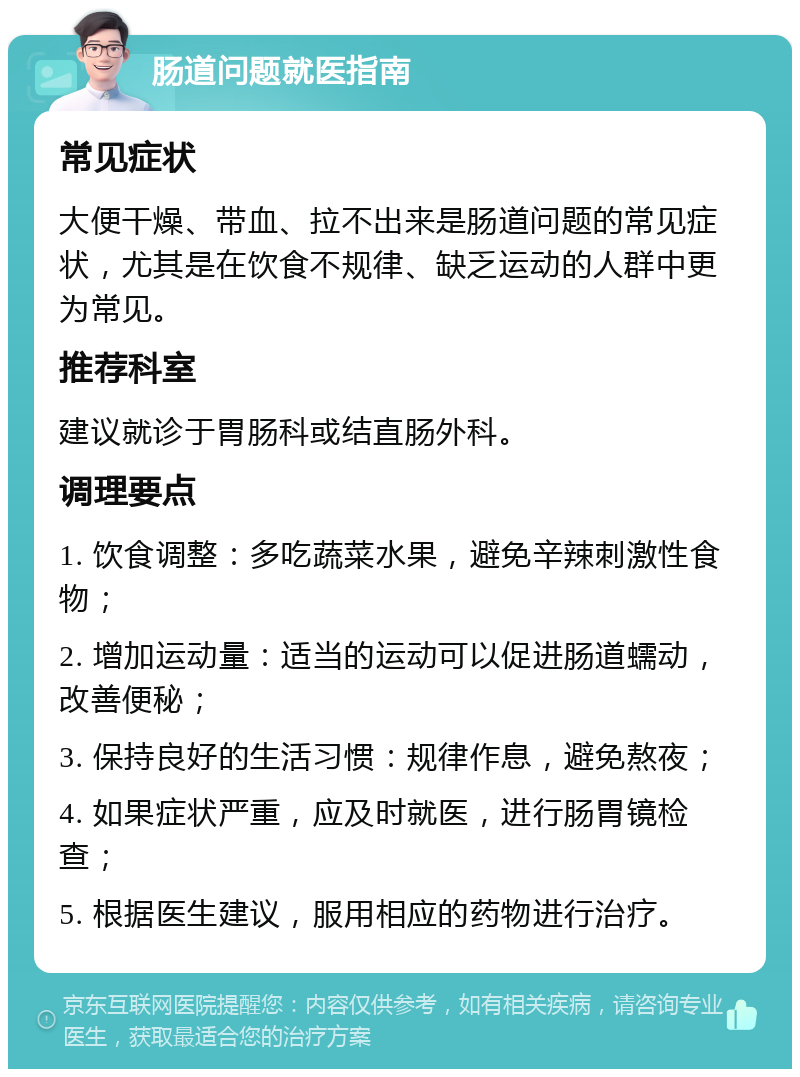 肠道问题就医指南 常见症状 大便干燥、带血、拉不出来是肠道问题的常见症状，尤其是在饮食不规律、缺乏运动的人群中更为常见。 推荐科室 建议就诊于胃肠科或结直肠外科。 调理要点 1. 饮食调整：多吃蔬菜水果，避免辛辣刺激性食物； 2. 增加运动量：适当的运动可以促进肠道蠕动，改善便秘； 3. 保持良好的生活习惯：规律作息，避免熬夜； 4. 如果症状严重，应及时就医，进行肠胃镜检查； 5. 根据医生建议，服用相应的药物进行治疗。