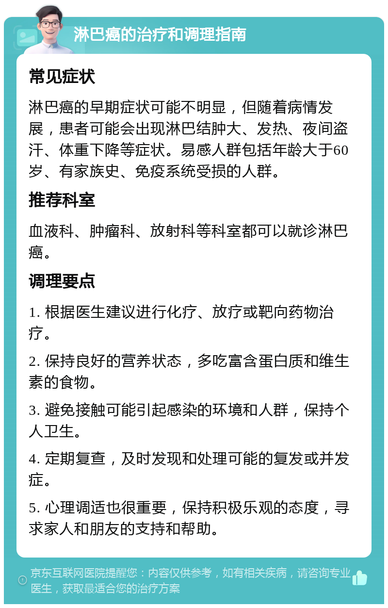 淋巴癌的治疗和调理指南 常见症状 淋巴癌的早期症状可能不明显，但随着病情发展，患者可能会出现淋巴结肿大、发热、夜间盗汗、体重下降等症状。易感人群包括年龄大于60岁、有家族史、免疫系统受损的人群。 推荐科室 血液科、肿瘤科、放射科等科室都可以就诊淋巴癌。 调理要点 1. 根据医生建议进行化疗、放疗或靶向药物治疗。 2. 保持良好的营养状态，多吃富含蛋白质和维生素的食物。 3. 避免接触可能引起感染的环境和人群，保持个人卫生。 4. 定期复查，及时发现和处理可能的复发或并发症。 5. 心理调适也很重要，保持积极乐观的态度，寻求家人和朋友的支持和帮助。