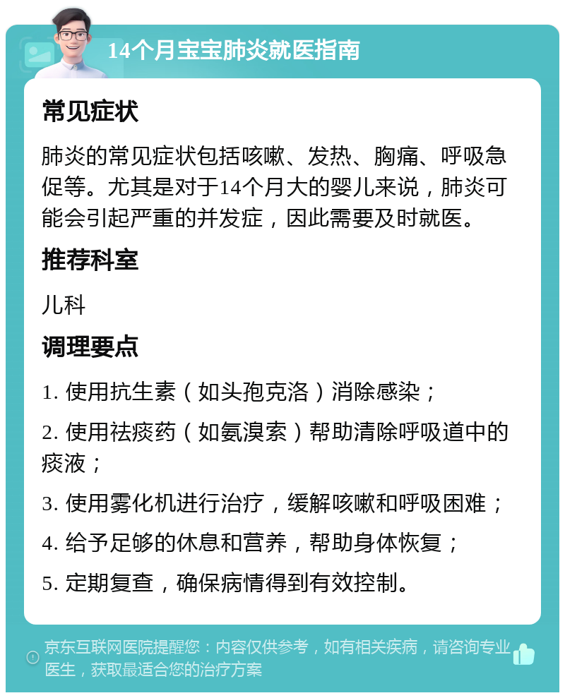 14个月宝宝肺炎就医指南 常见症状 肺炎的常见症状包括咳嗽、发热、胸痛、呼吸急促等。尤其是对于14个月大的婴儿来说，肺炎可能会引起严重的并发症，因此需要及时就医。 推荐科室 儿科 调理要点 1. 使用抗生素（如头孢克洛）消除感染； 2. 使用祛痰药（如氨溴索）帮助清除呼吸道中的痰液； 3. 使用雾化机进行治疗，缓解咳嗽和呼吸困难； 4. 给予足够的休息和营养，帮助身体恢复； 5. 定期复查，确保病情得到有效控制。