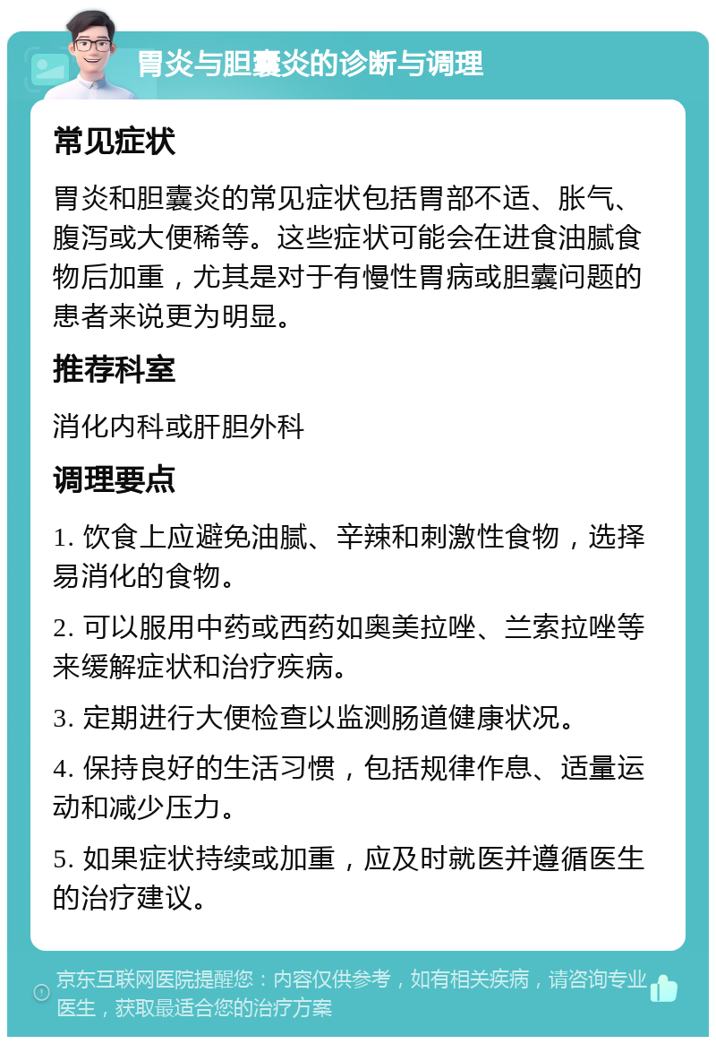 胃炎与胆囊炎的诊断与调理 常见症状 胃炎和胆囊炎的常见症状包括胃部不适、胀气、腹泻或大便稀等。这些症状可能会在进食油腻食物后加重，尤其是对于有慢性胃病或胆囊问题的患者来说更为明显。 推荐科室 消化内科或肝胆外科 调理要点 1. 饮食上应避免油腻、辛辣和刺激性食物，选择易消化的食物。 2. 可以服用中药或西药如奥美拉唑、兰索拉唑等来缓解症状和治疗疾病。 3. 定期进行大便检查以监测肠道健康状况。 4. 保持良好的生活习惯，包括规律作息、适量运动和减少压力。 5. 如果症状持续或加重，应及时就医并遵循医生的治疗建议。