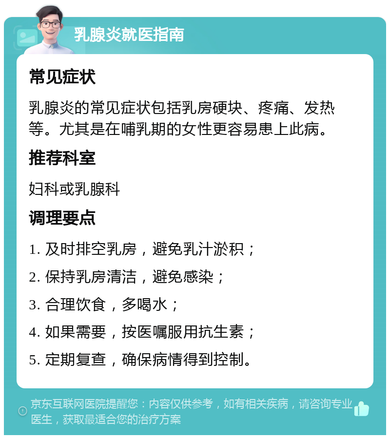 乳腺炎就医指南 常见症状 乳腺炎的常见症状包括乳房硬块、疼痛、发热等。尤其是在哺乳期的女性更容易患上此病。 推荐科室 妇科或乳腺科 调理要点 1. 及时排空乳房，避免乳汁淤积； 2. 保持乳房清洁，避免感染； 3. 合理饮食，多喝水； 4. 如果需要，按医嘱服用抗生素； 5. 定期复查，确保病情得到控制。