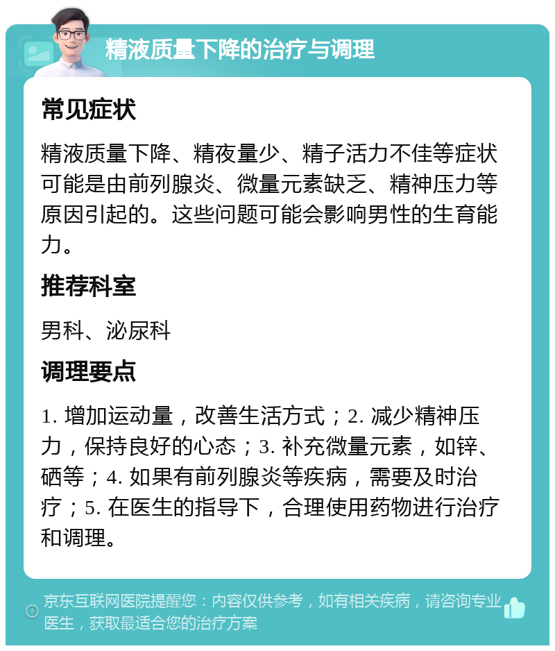 精液质量下降的治疗与调理 常见症状 精液质量下降、精夜量少、精子活力不佳等症状可能是由前列腺炎、微量元素缺乏、精神压力等原因引起的。这些问题可能会影响男性的生育能力。 推荐科室 男科、泌尿科 调理要点 1. 增加运动量，改善生活方式；2. 减少精神压力，保持良好的心态；3. 补充微量元素，如锌、硒等；4. 如果有前列腺炎等疾病，需要及时治疗；5. 在医生的指导下，合理使用药物进行治疗和调理。