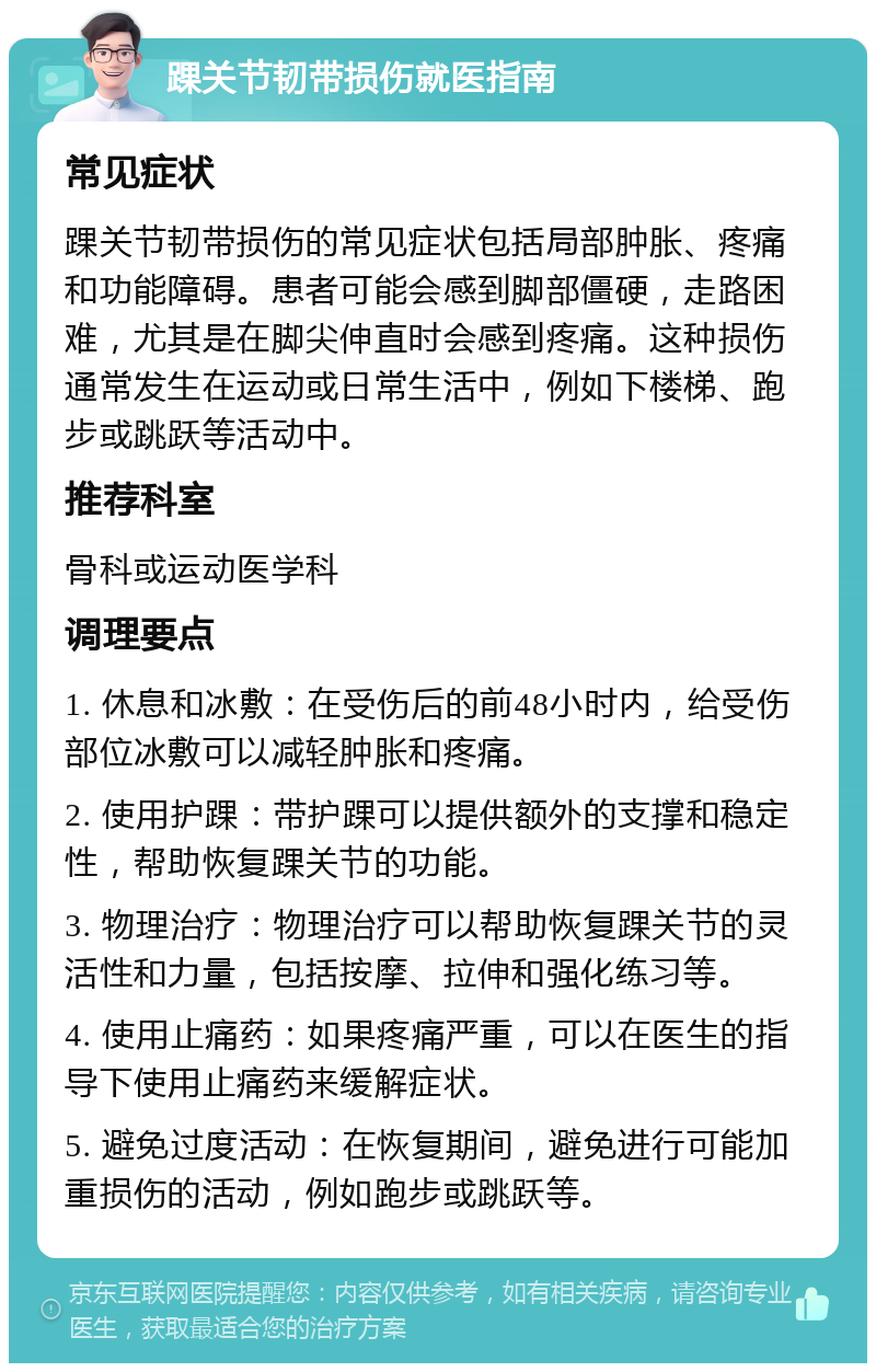 踝关节韧带损伤就医指南 常见症状 踝关节韧带损伤的常见症状包括局部肿胀、疼痛和功能障碍。患者可能会感到脚部僵硬，走路困难，尤其是在脚尖伸直时会感到疼痛。这种损伤通常发生在运动或日常生活中，例如下楼梯、跑步或跳跃等活动中。 推荐科室 骨科或运动医学科 调理要点 1. 休息和冰敷：在受伤后的前48小时内，给受伤部位冰敷可以减轻肿胀和疼痛。 2. 使用护踝：带护踝可以提供额外的支撑和稳定性，帮助恢复踝关节的功能。 3. 物理治疗：物理治疗可以帮助恢复踝关节的灵活性和力量，包括按摩、拉伸和强化练习等。 4. 使用止痛药：如果疼痛严重，可以在医生的指导下使用止痛药来缓解症状。 5. 避免过度活动：在恢复期间，避免进行可能加重损伤的活动，例如跑步或跳跃等。