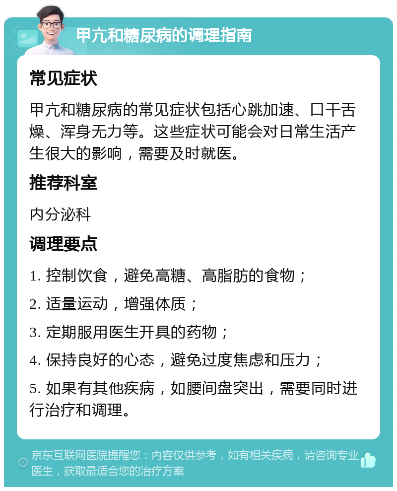 甲亢和糖尿病的调理指南 常见症状 甲亢和糖尿病的常见症状包括心跳加速、口干舌燥、浑身无力等。这些症状可能会对日常生活产生很大的影响，需要及时就医。 推荐科室 内分泌科 调理要点 1. 控制饮食，避免高糖、高脂肪的食物； 2. 适量运动，增强体质； 3. 定期服用医生开具的药物； 4. 保持良好的心态，避免过度焦虑和压力； 5. 如果有其他疾病，如腰间盘突出，需要同时进行治疗和调理。