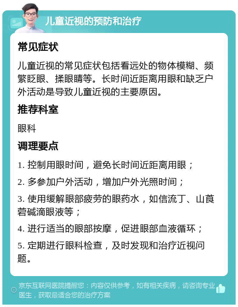 儿童近视的预防和治疗 常见症状 儿童近视的常见症状包括看远处的物体模糊、频繁眨眼、揉眼睛等。长时间近距离用眼和缺乏户外活动是导致儿童近视的主要原因。 推荐科室 眼科 调理要点 1. 控制用眼时间，避免长时间近距离用眼； 2. 多参加户外活动，增加户外光照时间； 3. 使用缓解眼部疲劳的眼药水，如信流丁、山莨菪碱滴眼液等； 4. 进行适当的眼部按摩，促进眼部血液循环； 5. 定期进行眼科检查，及时发现和治疗近视问题。