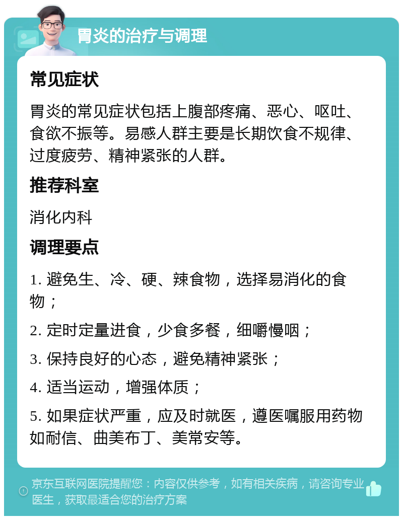 胃炎的治疗与调理 常见症状 胃炎的常见症状包括上腹部疼痛、恶心、呕吐、食欲不振等。易感人群主要是长期饮食不规律、过度疲劳、精神紧张的人群。 推荐科室 消化内科 调理要点 1. 避免生、冷、硬、辣食物，选择易消化的食物； 2. 定时定量进食，少食多餐，细嚼慢咽； 3. 保持良好的心态，避免精神紧张； 4. 适当运动，增强体质； 5. 如果症状严重，应及时就医，遵医嘱服用药物如耐信、曲美布丁、美常安等。