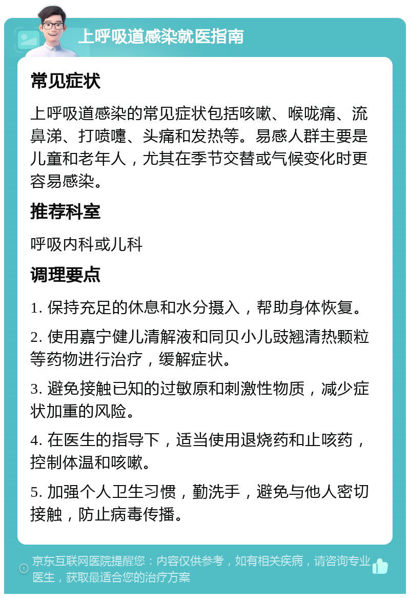 上呼吸道感染就医指南 常见症状 上呼吸道感染的常见症状包括咳嗽、喉咙痛、流鼻涕、打喷嚏、头痛和发热等。易感人群主要是儿童和老年人，尤其在季节交替或气候变化时更容易感染。 推荐科室 呼吸内科或儿科 调理要点 1. 保持充足的休息和水分摄入，帮助身体恢复。 2. 使用嘉宁健儿清解液和同贝小儿豉翘清热颗粒等药物进行治疗，缓解症状。 3. 避免接触已知的过敏原和刺激性物质，减少症状加重的风险。 4. 在医生的指导下，适当使用退烧药和止咳药，控制体温和咳嗽。 5. 加强个人卫生习惯，勤洗手，避免与他人密切接触，防止病毒传播。