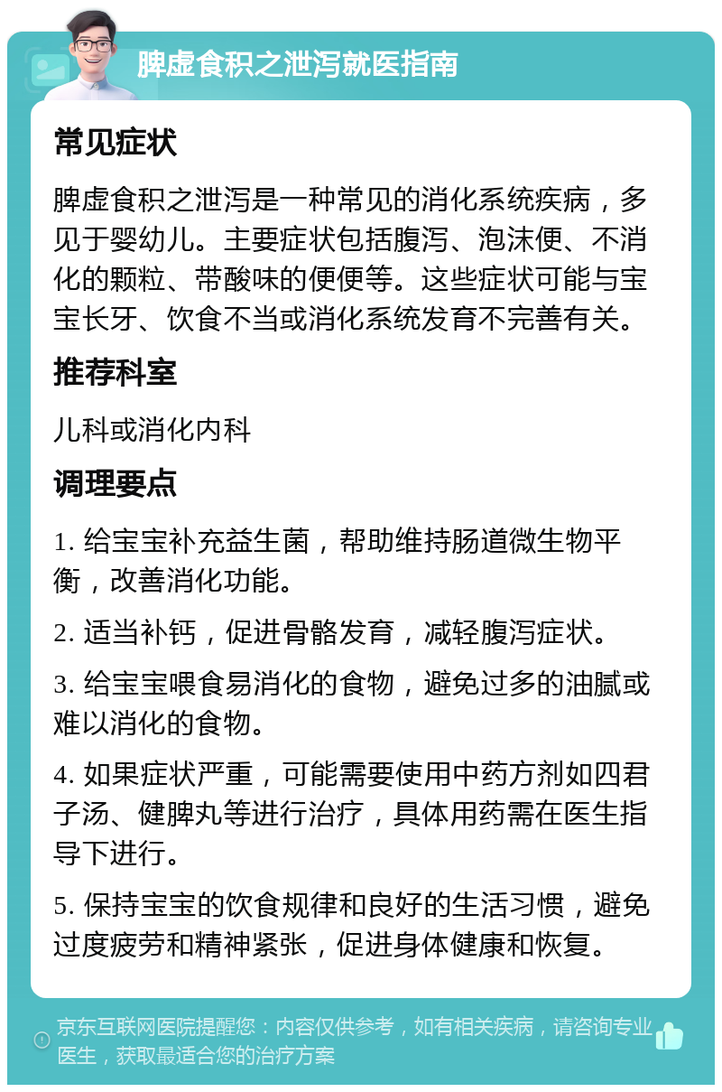 脾虚食积之泄泻就医指南 常见症状 脾虚食积之泄泻是一种常见的消化系统疾病，多见于婴幼儿。主要症状包括腹泻、泡沫便、不消化的颗粒、带酸味的便便等。这些症状可能与宝宝长牙、饮食不当或消化系统发育不完善有关。 推荐科室 儿科或消化内科 调理要点 1. 给宝宝补充益生菌，帮助维持肠道微生物平衡，改善消化功能。 2. 适当补钙，促进骨骼发育，减轻腹泻症状。 3. 给宝宝喂食易消化的食物，避免过多的油腻或难以消化的食物。 4. 如果症状严重，可能需要使用中药方剂如四君子汤、健脾丸等进行治疗，具体用药需在医生指导下进行。 5. 保持宝宝的饮食规律和良好的生活习惯，避免过度疲劳和精神紧张，促进身体健康和恢复。