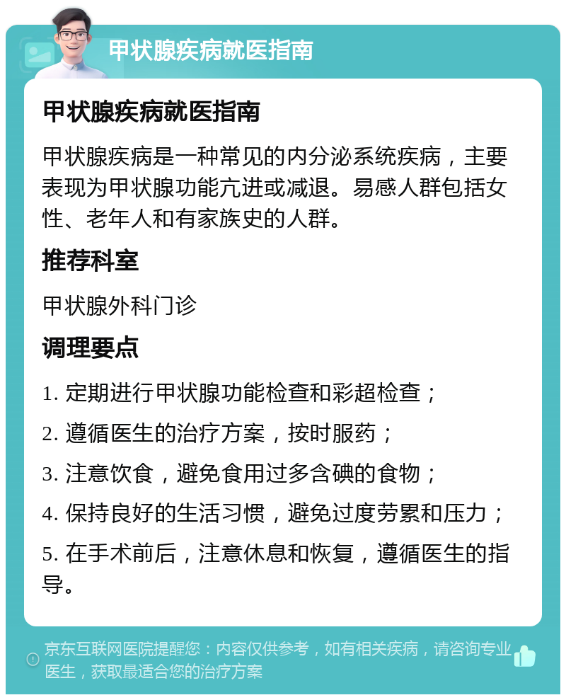 甲状腺疾病就医指南 甲状腺疾病就医指南 甲状腺疾病是一种常见的内分泌系统疾病，主要表现为甲状腺功能亢进或减退。易感人群包括女性、老年人和有家族史的人群。 推荐科室 甲状腺外科门诊 调理要点 1. 定期进行甲状腺功能检查和彩超检查； 2. 遵循医生的治疗方案，按时服药； 3. 注意饮食，避免食用过多含碘的食物； 4. 保持良好的生活习惯，避免过度劳累和压力； 5. 在手术前后，注意休息和恢复，遵循医生的指导。