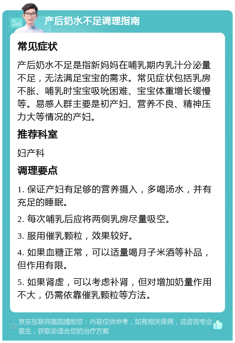 产后奶水不足调理指南 常见症状 产后奶水不足是指新妈妈在哺乳期内乳汁分泌量不足，无法满足宝宝的需求。常见症状包括乳房不胀、哺乳时宝宝吸吮困难、宝宝体重增长缓慢等。易感人群主要是初产妇、营养不良、精神压力大等情况的产妇。 推荐科室 妇产科 调理要点 1. 保证产妇有足够的营养摄入，多喝汤水，并有充足的睡眠。 2. 每次哺乳后应将两侧乳房尽量吸空。 3. 服用催乳颗粒，效果较好。 4. 如果血糖正常，可以适量喝月子米酒等补品，但作用有限。 5. 如果肾虚，可以考虑补肾，但对增加奶量作用不大，仍需依靠催乳颗粒等方法。