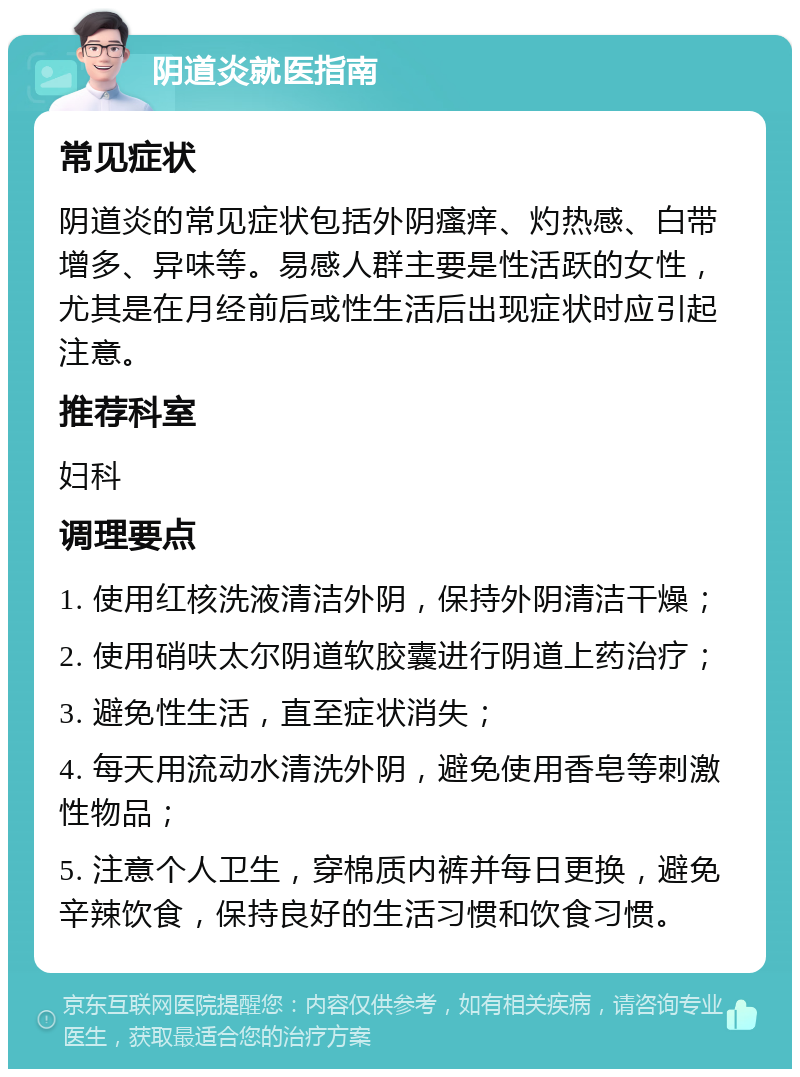 阴道炎就医指南 常见症状 阴道炎的常见症状包括外阴瘙痒、灼热感、白带增多、异味等。易感人群主要是性活跃的女性，尤其是在月经前后或性生活后出现症状时应引起注意。 推荐科室 妇科 调理要点 1. 使用红核洗液清洁外阴，保持外阴清洁干燥； 2. 使用硝呋太尔阴道软胶囊进行阴道上药治疗； 3. 避免性生活，直至症状消失； 4. 每天用流动水清洗外阴，避免使用香皂等刺激性物品； 5. 注意个人卫生，穿棉质内裤并每日更换，避免辛辣饮食，保持良好的生活习惯和饮食习惯。