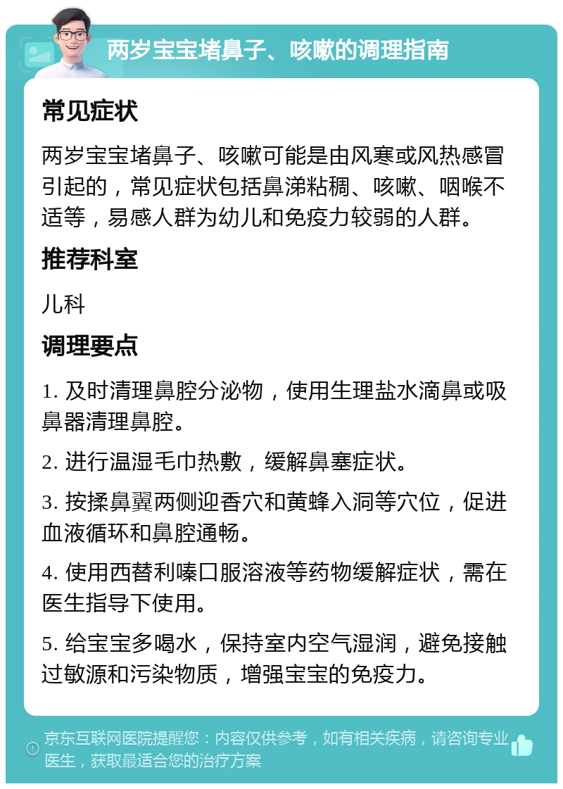 两岁宝宝堵鼻子、咳嗽的调理指南 常见症状 两岁宝宝堵鼻子、咳嗽可能是由风寒或风热感冒引起的，常见症状包括鼻涕粘稠、咳嗽、咽喉不适等，易感人群为幼儿和免疫力较弱的人群。 推荐科室 儿科 调理要点 1. 及时清理鼻腔分泌物，使用生理盐水滴鼻或吸鼻器清理鼻腔。 2. 进行温湿毛巾热敷，缓解鼻塞症状。 3. 按揉鼻翼两侧迎香穴和黄蜂入洞等穴位，促进血液循环和鼻腔通畅。 4. 使用西替利嗪口服溶液等药物缓解症状，需在医生指导下使用。 5. 给宝宝多喝水，保持室内空气湿润，避免接触过敏源和污染物质，增强宝宝的免疫力。