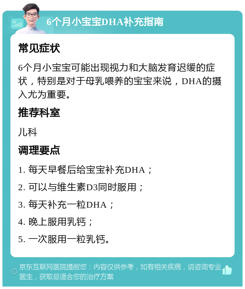 6个月小宝宝DHA补充指南 常见症状 6个月小宝宝可能出现视力和大脑发育迟缓的症状，特别是对于母乳喂养的宝宝来说，DHA的摄入尤为重要。 推荐科室 儿科 调理要点 1. 每天早餐后给宝宝补充DHA； 2. 可以与维生素D3同时服用； 3. 每天补充一粒DHA； 4. 晚上服用乳钙； 5. 一次服用一粒乳钙。