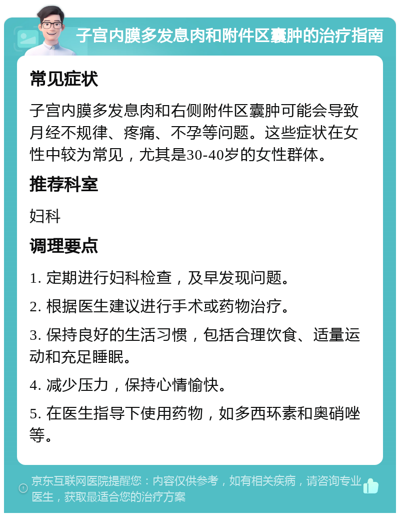 子宫内膜多发息肉和附件区囊肿的治疗指南 常见症状 子宫内膜多发息肉和右侧附件区囊肿可能会导致月经不规律、疼痛、不孕等问题。这些症状在女性中较为常见，尤其是30-40岁的女性群体。 推荐科室 妇科 调理要点 1. 定期进行妇科检查，及早发现问题。 2. 根据医生建议进行手术或药物治疗。 3. 保持良好的生活习惯，包括合理饮食、适量运动和充足睡眠。 4. 减少压力，保持心情愉快。 5. 在医生指导下使用药物，如多西环素和奥硝唑等。