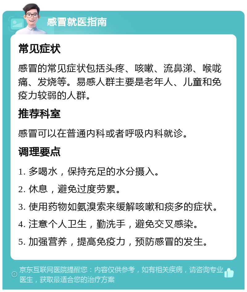 感冒就医指南 常见症状 感冒的常见症状包括头疼、咳嗽、流鼻涕、喉咙痛、发烧等。易感人群主要是老年人、儿童和免疫力较弱的人群。 推荐科室 感冒可以在普通内科或者呼吸内科就诊。 调理要点 1. 多喝水，保持充足的水分摄入。 2. 休息，避免过度劳累。 3. 使用药物如氨溴索来缓解咳嗽和痰多的症状。 4. 注意个人卫生，勤洗手，避免交叉感染。 5. 加强营养，提高免疫力，预防感冒的发生。