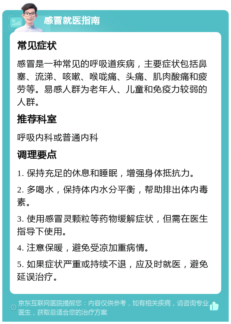 感冒就医指南 常见症状 感冒是一种常见的呼吸道疾病，主要症状包括鼻塞、流涕、咳嗽、喉咙痛、头痛、肌肉酸痛和疲劳等。易感人群为老年人、儿童和免疫力较弱的人群。 推荐科室 呼吸内科或普通内科 调理要点 1. 保持充足的休息和睡眠，增强身体抵抗力。 2. 多喝水，保持体内水分平衡，帮助排出体内毒素。 3. 使用感冒灵颗粒等药物缓解症状，但需在医生指导下使用。 4. 注意保暖，避免受凉加重病情。 5. 如果症状严重或持续不退，应及时就医，避免延误治疗。