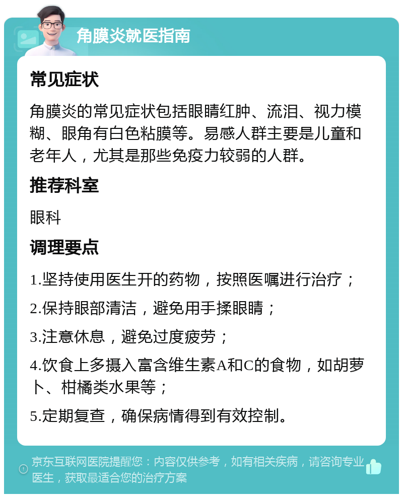 角膜炎就医指南 常见症状 角膜炎的常见症状包括眼睛红肿、流泪、视力模糊、眼角有白色粘膜等。易感人群主要是儿童和老年人，尤其是那些免疫力较弱的人群。 推荐科室 眼科 调理要点 1.坚持使用医生开的药物，按照医嘱进行治疗； 2.保持眼部清洁，避免用手揉眼睛； 3.注意休息，避免过度疲劳； 4.饮食上多摄入富含维生素A和C的食物，如胡萝卜、柑橘类水果等； 5.定期复查，确保病情得到有效控制。