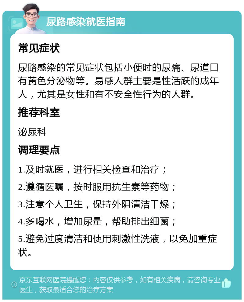 尿路感染就医指南 常见症状 尿路感染的常见症状包括小便时的尿痛、尿道口有黄色分泌物等。易感人群主要是性活跃的成年人，尤其是女性和有不安全性行为的人群。 推荐科室 泌尿科 调理要点 1.及时就医，进行相关检查和治疗； 2.遵循医嘱，按时服用抗生素等药物； 3.注意个人卫生，保持外阴清洁干燥； 4.多喝水，增加尿量，帮助排出细菌； 5.避免过度清洁和使用刺激性洗液，以免加重症状。