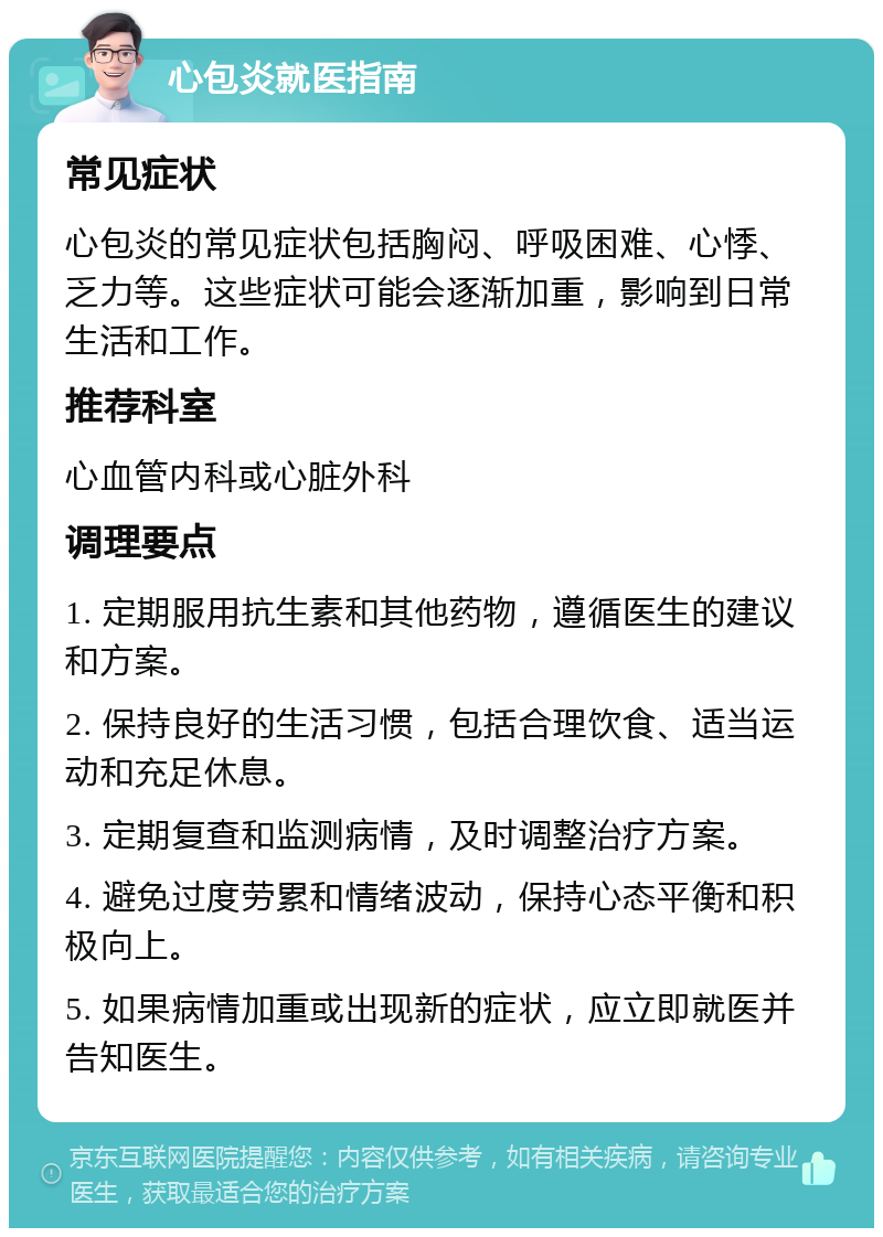 心包炎就医指南 常见症状 心包炎的常见症状包括胸闷、呼吸困难、心悸、乏力等。这些症状可能会逐渐加重，影响到日常生活和工作。 推荐科室 心血管内科或心脏外科 调理要点 1. 定期服用抗生素和其他药物，遵循医生的建议和方案。 2. 保持良好的生活习惯，包括合理饮食、适当运动和充足休息。 3. 定期复查和监测病情，及时调整治疗方案。 4. 避免过度劳累和情绪波动，保持心态平衡和积极向上。 5. 如果病情加重或出现新的症状，应立即就医并告知医生。